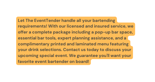 Let The EventTender handle all your bartending requirements With our licensed and insured service we offer a complete package including a pop up bar space essential bar tools expert planning assistance and a complimentary printed and laminated menu featuring your drink selections Contact us today to discuss your upcoming special event We guarantee you ll want your favorite event bartender on board